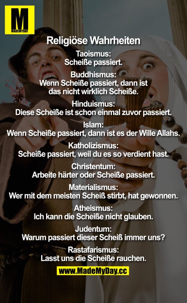 Religiöse Wahrheiten
Taoismus:
Scheiße passiert.
Buddhismus:
Wenn Scheiße passiert, dann ist das nicht wirklich Scheiße.
Hinduismus:
Diese Scheiße ist schon einmal zuvor passiert.
Islam:
Wenn Scheiße passiert, dann ist es der Wille Allahs.
Katholizismus:
Scheiße passiert, weil du es so verdient hast.
Christentum:
Arbeite härter oder Scheiße passiert.
Materialismus:
Wer mit dem meisten Scheiß stirbt, hat gewonnen.
Atheismus:
Ich kann die Scheiße nicht glauben.
Judentum:
Warum passiert dieser Scheiß immer uns?
Rastafarismus:
Lasst uns die Scheiße rauchen. - Inspiration, Zitate & Sprüche | MadeMyDay | Jetzt entdecken & teilen Religiöse Wahrheiten
Taoismus:
Scheiße passiert.
Buddhismus:
Wenn Scheiße passiert, dann ist das nicht wirklich Scheiße.
Hinduismus:
Diese Scheiße ist schon einmal zuvor passiert.
Islam:
Wenn Scheiße passiert, dann ist es der Wille Allahs.
Katholizismus:
Scheiße passiert, weil du es so verdient hast.
Christentum:
Arbeite härter oder Scheiße passiert.
Materialismus:
Wer mit dem meisten Scheiß stirbt, hat gewonnen.
Atheismus:
Ich kann die Scheiße nicht glauben.
Judentum:
Warum passiert dieser Scheiß immer uns?
Rastafarismus:
Lasst uns die Scheiße rauchen. - Inspirierendes Zitat mit Bild