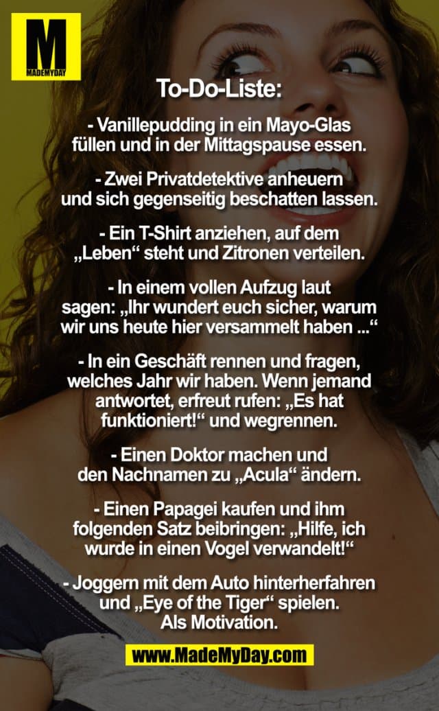 ToDo Liste:
- Vanillepudding in ein Mayo-Glas füllen und in der Mittagspause essen.
- Zwei Privatdetektive anheuern und sich gegenseitig beschatten lassen.
- Ein T-Shirt anziehen, auf dem "leben" steht und Zitronen verteilen.
- In einem vollen Aufzug laut sagen: "Ihr wundert euch sicher, warum wir uns heute hier versammelt haben ..."
- In einem Geschäft rennen, fragen, welches Jahr wir haben. Wenn jemand antwortet, erfreut rufen: "Es hat funktioniert!", und wegrennen.
- Einen Doktor machen und den Nachnamen zu "Acula" ändern.
- Einen Papagei kaufen und ihm folgenden Satz beibringen: "Hilfe, ich wurde in einen Vogel verwandelt!"
- Joggern mit dem Auto hinterherfahren und "Eye of the Tiger" spielen. Als Motivation. - Inspiration, Zitate & Sprüche | MadeMyDay | Jetzt entdecken & teilen ToDo Liste:
- Vanillepudding in ein Mayo-Glas füllen und in der Mittagspause essen.
- Zwei Privatdetektive anheuern und sich gegenseitig beschatten lassen.
- Ein T-Shirt anziehen, auf dem "leben" steht und Zitronen verteilen.
- In einem vollen Aufzug laut sagen: "Ihr wundert euch sicher, warum wir uns heute hier versammelt haben ..."
- In einem Geschäft rennen, fragen, welches Jahr wir haben. Wenn jemand antwortet, erfreut rufen: "Es hat funktioniert!", und wegrennen.
- Einen Doktor machen und den Nachnamen zu "Acula" ändern.
- Einen Papagei kaufen und ihm folgenden Satz beibringen: "Hilfe, ich wurde in einen Vogel verwandelt!"
- Joggern mit dem Auto hinterherfahren und "Eye of the Tiger" spielen. Als Motivation. - Inspirierendes Zitat mit Bild