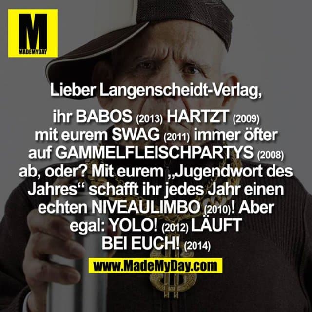 Lieber Langenscheidt-Verlag,
ihr Babos (2013) hartzt (2009) mit eurem Swag (2011) immer öfter auf Gammelfleischpartys (2008) ab, oder? Mit eurem, Jugendwort des Jahres" schafft ihr jedes Jahr einen echten Niveaulimbo (2010) !
Aber egal:
Yolo! (2012) Läuft bei Euch! (2014) - Inspiration, Zitate & Sprüche | MadeMyDay | Jetzt entdecken & teilen Lieber Langenscheidt-Verlag,
ihr Babos (2013) hartzt (2009) mit eurem Swag (2011) immer öfter auf Gammelfleischpartys (2008) ab, oder? Mit eurem, Jugendwort des Jahres" schafft ihr jedes Jahr einen echten Niveaulimbo (2010) !
Aber egal:
Yolo! (2012) Läuft bei Euch! (2014) - Inspirierendes Zitat mit Bild