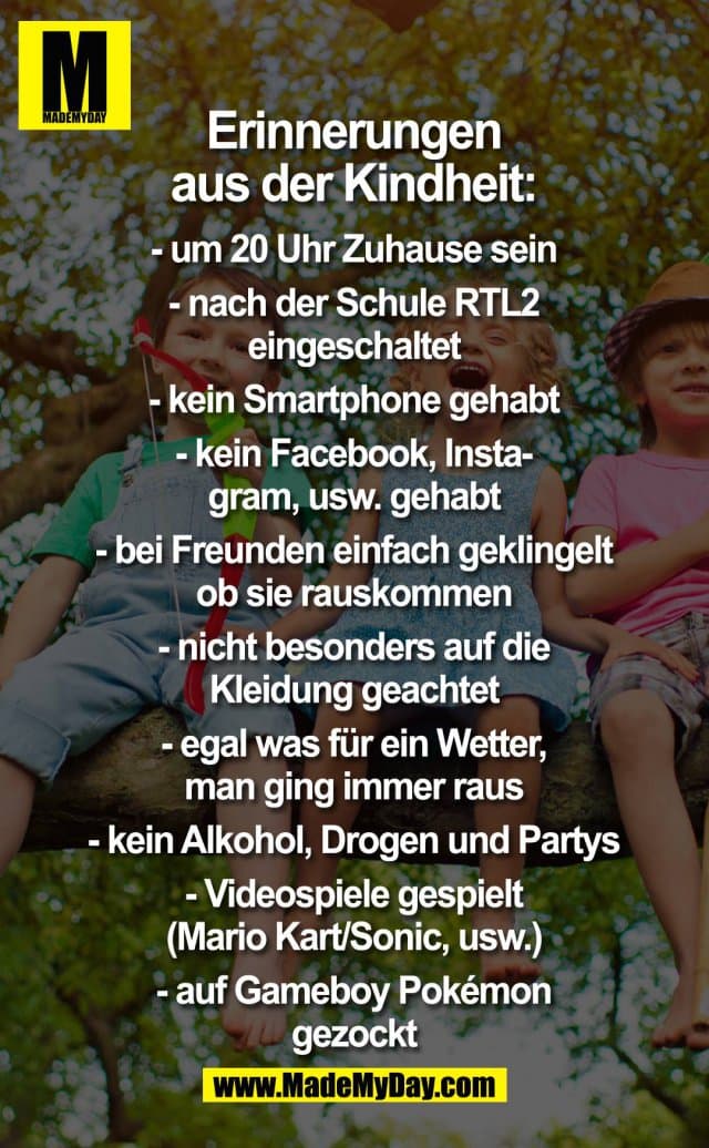 Erinnerungen aus der Kindheit:
- um 20 Uhr Zuhause sein.
- nach der Schule RTL2 eingeschaltet.
- kein Smartphone gehabt.
- kein Facebook, Instagram usw. gehabt.
- bei Freunden einfach geklingelt ob sie rauskommen.
- nicht besonders auf die Kleidung geachtet.
- egal was für ein Wetter, man ging immer raus.
- kein Alkohol, Drogen und Partys.
- Videospiele gespielt (Mario Kart/Sonic usw.).
- auf Gameboy Pokemon gezockt. - Inspiration, Zitate & Sprüche | MadeMyDay | Jetzt entdecken & teilen Erinnerungen aus der Kindheit:
- um 20 Uhr Zuhause sein.
- nach der Schule RTL2 eingeschaltet.
- kein Smartphone gehabt.
- kein Facebook, Instagram usw. gehabt.
- bei Freunden einfach geklingelt ob sie rauskommen.
- nicht besonders auf die Kleidung geachtet.
- egal was für ein Wetter, man ging immer raus.
- kein Alkohol, Drogen und Partys.
- Videospiele gespielt (Mario Kart/Sonic usw.).
- auf Gameboy Pokemon gezockt. - Inspirierendes Zitat mit Bild