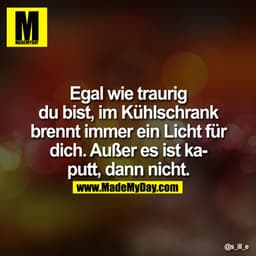 Egal wie traurig Du bist, im Kühlschrank brennt immer ein Licht für Dich. Außer es ist kaputt, dann nicht.