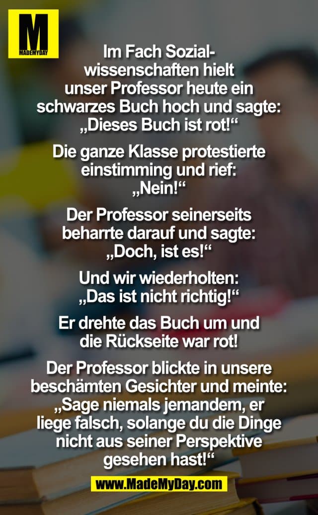 Im Fach Sozialwissenschaften hielt unser Professor heute ein schwarzes Buch hoch und sagte: "Dieses Buch ist rot!". Die ganze Klasse protestierte einstimming und rief: "Nein!".
Der Professor seinerseits beharrte darauf und sagte: "Doch, ist es!".
Und wir wiederholten: "Das ist nicht richtig!". Er drehte das Buch um- und die Rückseite war rot!
Der Professor blickte in unsere beschämten Gesichter und meinte: "Sage niemals jemanden, er liege falsch, solange du die Dinge nicht aus seiner Perspektive gesehen hast!" - Inspiration, Zitate & Sprüche | MadeMyDay | Jetzt entdecken & teilen Im Fach Sozialwissenschaften hielt unser Professor heute ein schwarzes Buch hoch und sagte: "Dieses Buch ist rot!". Die ganze Klasse protestierte einstimming und rief: "Nein!".
Der Professor seinerseits beharrte darauf und sagte: "Doch, ist es!".
Und wir wiederholten: "Das ist nicht richtig!". Er drehte das Buch um- und die Rückseite war rot!
Der Professor blickte in unsere beschämten Gesichter und meinte: "Sage niemals jemanden, er liege falsch, solange du die Dinge nicht aus seiner Perspektive gesehen hast!" - Inspirierendes Zitat mit Bild
