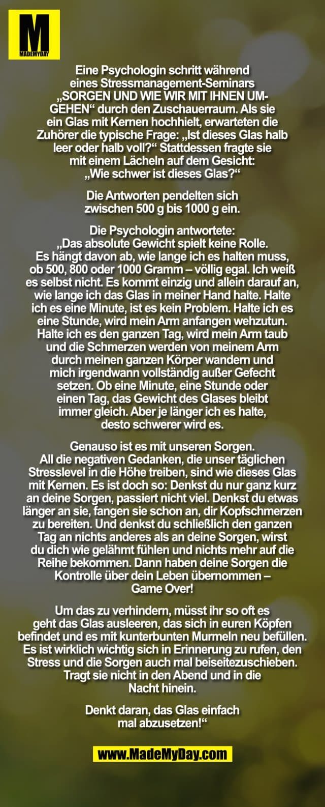 "Eine Psychologin schritt während eines Stressmanagement Seminars „SORGEN, UND WIE WIR MIT IHNEN UMGEHEN“, durch den Zuschauerraum. Als Sie ein Glas mit Kernen hochhielt, erwarteten die Zuhörer die typische Frage: „Ist dieses Glas halb leer oder halb voll?“ Stattdessen fragte Sie mit einem Lächeln auf dem Gesicht: „Wie schwer ist dieses Glas?“ Die Antworten pendelten sich zwischen 500g bis 1000g ein. Die Psychologin antwortete: „Das absolute Gewicht spielt keine Rolle. Es hängt davon ab, wie lange ich es halten muss, ob 500, 800 oder 1000 Gramm – völlig egal. Ich weiß es selbst nicht. Es kommt einzig und allein darauf an, wie lange ich das Glas in meiner Hand halte. Halte ich es eine Minute, ist es kein Problem. Halte ich es eine Stunde, wird mein Arm anfangen wehzutun. Halte ich es den ganzen Tag, wird mein Arm taub und die Schmerzen werden von meinem Arm durch meinen ganzen Körper wandern und mich irgendwann vollständig außer Gefecht setzen. Ob eine Minute, eine Stunde oder einen Tag, das Gewicht des Glases bleibt immer gleich. Aber je länger ich es halte, desto schwerer wird es. Genauso ist es mit unseren Sorgen. All die negativen Gedanken, die unser täglichen Stresslevel in die Höhe treiben, sind wie dieses Glas mit Kernen. Es ist doch so: Denkst Du nur ganz kurz an Deine Sorgen, passiert nicht viel. Denkst Du etwas länger an sie, fangen sie schon an, Dir Kopfschmerzen zu bereiten. Und denkst Du schließlich den ganzen Tag an nichts anderes als an Deine Sorgen, wirst Du Dich wie gelähmt fühlen und nichts mehr auf die Reihe bekommen. Dann haben Deine Sorgen die Kontrolle über Dein Leben übernommen – Game Over! Um das zu verhindern, müsst Ihr so oft es geht das Glas ausleeren, das sich in Euren Köpfen befindet und es mit kunterbunten Murmeln neu befüllen. Es ist wirklich wichtig sich in Erinnerung zu rufen, den Stress und die Sorgen auch mal beiseitezuschieben.Tragt Sie nicht in den Abend und in die Nacht hinein. Denkt daran, das Glas einfach mal abzusetzen!“ - Inspiration, Zitate & Sprüche | MadeMyDay | Jetzt entdecken & teilen "Eine Psychologin schritt während eines Stressmanagement Seminars „SORGEN, UND WIE WIR MIT IHNEN UMGEHEN“, durch den Zuschauerraum. Als Sie ein Glas mit Kernen hochhielt, erwarteten die Zuhörer die typische Frage: „Ist dieses Glas halb leer oder halb voll?“ Stattdessen fragte Sie mit einem Lächeln auf dem Gesicht: „Wie schwer ist dieses Glas?“ Die Antworten pendelten sich zwischen 500g bis 1000g ein. Die Psychologin antwortete: „Das absolute Gewicht spielt keine Rolle. Es hängt davon ab, wie lange ich es halten muss, ob 500, 800 oder 1000 Gramm – völlig egal. Ich weiß es selbst nicht. Es kommt einzig und allein darauf an, wie lange ich das Glas in meiner Hand halte. Halte ich es eine Minute, ist es kein Problem. Halte ich es eine Stunde, wird mein Arm anfangen wehzutun. Halte ich es den ganzen Tag, wird mein Arm taub und die Schmerzen werden von meinem Arm durch meinen ganzen Körper wandern und mich irgendwann vollständig außer Gefecht setzen. Ob eine Minute, eine Stunde oder einen Tag, das Gewicht des Glases bleibt immer gleich. Aber je länger ich es halte, desto schwerer wird es. Genauso ist es mit unseren Sorgen. All die negativen Gedanken, die unser täglichen Stresslevel in die Höhe treiben, sind wie dieses Glas mit Kernen. Es ist doch so: Denkst Du nur ganz kurz an Deine Sorgen, passiert nicht viel. Denkst Du etwas länger an sie, fangen sie schon an, Dir Kopfschmerzen zu bereiten. Und denkst Du schließlich den ganzen Tag an nichts anderes als an Deine Sorgen, wirst Du Dich wie gelähmt fühlen und nichts mehr auf die Reihe bekommen. Dann haben Deine Sorgen die Kontrolle über Dein Leben übernommen – Game Over! Um das zu verhindern, müsst Ihr so oft es geht das Glas ausleeren, das sich in Euren Köpfen befindet und es mit kunterbunten Murmeln neu befüllen. Es ist wirklich wichtig sich in Erinnerung zu rufen, den Stress und die Sorgen auch mal beiseitezuschieben.Tragt Sie nicht in den Abend und in die Nacht hinein. Denkt daran, das Glas einfach mal abzusetzen!“ - Inspirierendes Zitat mit Bild