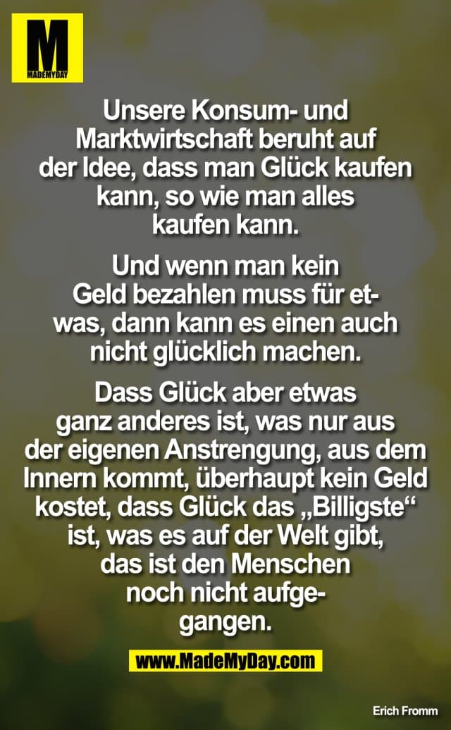 Unsere Konsum- und Marktwirtschaft beruht auf der Idee, dass man Glück kaufen kann, wie man alles kaufen kann. Und wenn man kein Geld bezahlen, muss für etwas, dann kann es einen auch nicht glücklich machen. Dass Glück aber etwas ganz anderes ist, was nur aus der eigenen Anstrengung, aus dem Innern kommt und überhaupt kein Geld kostet, dass Glück das "Billigste" ist, was es auf der Welt gibt, das ist den Menschen noch nicht aufgegangen. - Inspiration, Zitate & Sprüche | MadeMyDay | Jetzt entdecken & teilen Unsere Konsum- und Marktwirtschaft beruht auf der Idee, dass man Glück kaufen kann, wie man alles kaufen kann. Und wenn man kein Geld bezahlen, muss für etwas, dann kann es einen auch nicht glücklich machen. Dass Glück aber etwas ganz anderes ist, was nur aus der eigenen Anstrengung, aus dem Innern kommt und überhaupt kein Geld kostet, dass Glück das "Billigste" ist, was es auf der Welt gibt, das ist den Menschen noch nicht aufgegangen. - Inspirierendes Zitat mit Bild