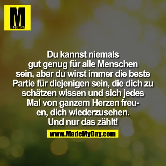 Du kannst niemals gut genug für alle Menschen sein, aber Du wirst immer die beste "Partie" für diejenigen sein, die Dich zu schätzen wissen und sich jedes Mal von ganzem Herzen freuen, Dich wiederzusehen. Und nur das zählt! - Inspiration, Zitate & Sprüche | MadeMyDay | Jetzt entdecken & teilen Du kannst niemals gut genug für alle Menschen sein, aber Du wirst immer die beste "Partie" für diejenigen sein, die Dich zu schätzen wissen und sich jedes Mal von ganzem Herzen freuen, Dich wiederzusehen. Und nur das zählt! - Inspirierendes Zitat mit Bild