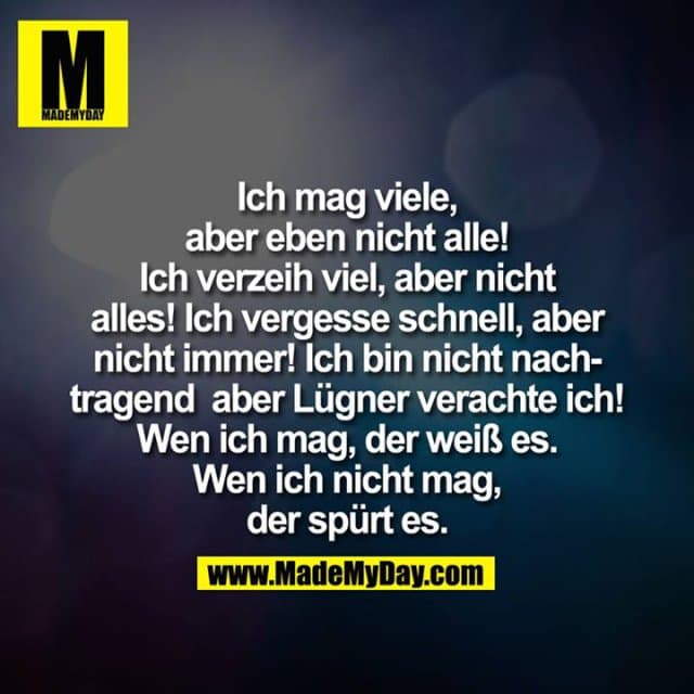 Ich mag viele, aber eben nicht alle! Ich verzeih viel, aber nicht alles! Ich vergesse schnell, aber nicht immer! Ich bin nicht nachtragend aber Lügner verachte ich! Wen ich mag, der weiß es. Wen ich nicht mag, der spürt es. - Inspiration, Zitate & Sprüche | MadeMyDay | Jetzt entdecken & teilen Ich mag viele, aber eben nicht alle! Ich verzeih viel, aber nicht alles! Ich vergesse schnell, aber nicht immer! Ich bin nicht nachtragend aber Lügner verachte ich! Wen ich mag, der weiß es. Wen ich nicht mag, der spürt es. - Inspirierendes Zitat mit Bild