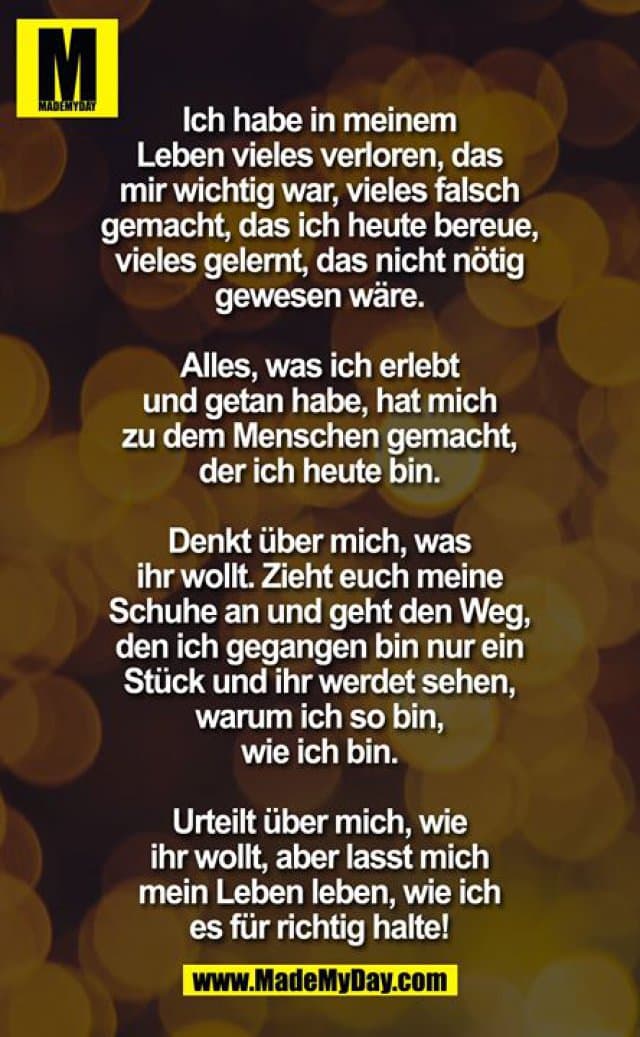 Ich habe in meinem Leben vieles verloren, das mir wichtig war, vieles falsch gemacht, das ich heute bereue, vieles gelernt, das nicht nötig gewesen wäre. Alles was ich erlebt und getan habe hat mich zu dem Menschen gemacht der ich heute bin. Denkt über mich was ihr wollt. Zieht euch meine Schuhe an und geht den weg den ich gegangen bin, nur ein stück und ihr werdet sehen warum ich so bin wie ich bin. Urteilt über mich wie ihr wollt, aber lasst mich mein Leben leben wie ich es für richtig halte! - Inspiration, Zitate & Sprüche | MadeMyDay | Jetzt entdecken & teilen Ich habe in meinem Leben vieles verloren, das mir wichtig war, vieles falsch gemacht, das ich heute bereue, vieles gelernt, das nicht nötig gewesen wäre. Alles was ich erlebt und getan habe hat mich zu dem Menschen gemacht der ich heute bin. Denkt über mich was ihr wollt. Zieht euch meine Schuhe an und geht den weg den ich gegangen bin, nur ein stück und ihr werdet sehen warum ich so bin wie ich bin. Urteilt über mich wie ihr wollt, aber lasst mich mein Leben leben wie ich es für richtig halte! - Inspirierendes Zitat mit Bild