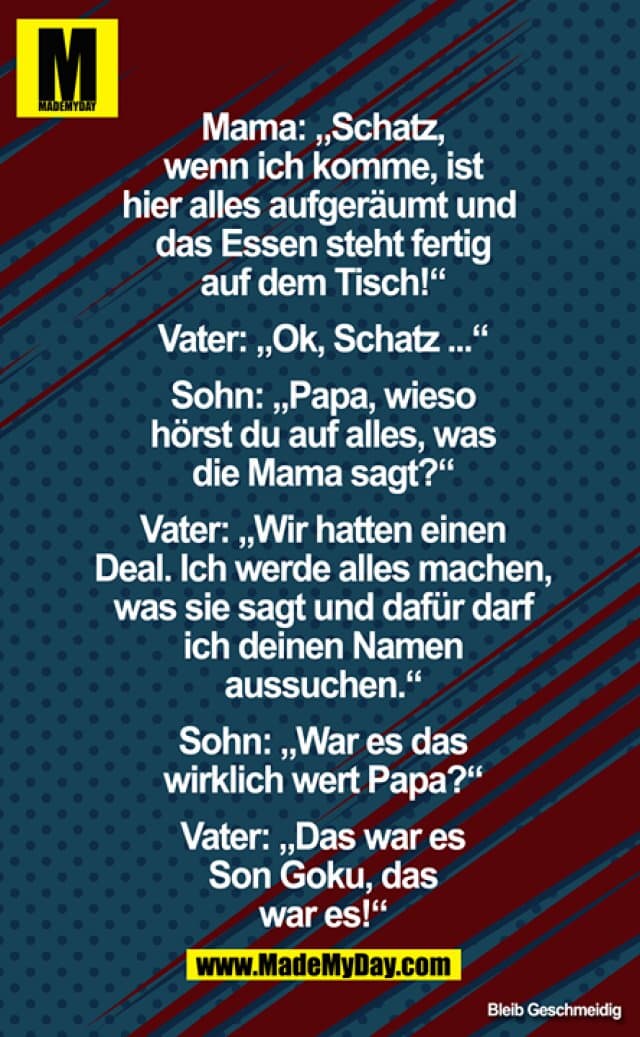 Mama: Schatz, wenn ich komme, ist hier alles aufgeräumt und das Essen liegt fertig auf dem Tisch!
Vater: Oke, Schatz ...
Sohn: Papa, wieso hörst du auf alles, was die Mama sagt?
Vater: Wir hatten einen Deal, ich werde alles machen, was sie sagt und dafür darf ich deinen Namen aussuchen.
Sohn: War es das wirklich wert Papa?
Vater: Das war es Son Goku, das war es! - Inspiration, Zitate & Sprüche | MadeMyDay | Jetzt entdecken & teilen Mama: Schatz, wenn ich komme, ist hier alles aufgeräumt und das Essen liegt fertig auf dem Tisch!
Vater: Oke, Schatz ...
Sohn: Papa, wieso hörst du auf alles, was die Mama sagt?
Vater: Wir hatten einen Deal, ich werde alles machen, was sie sagt und dafür darf ich deinen Namen aussuchen.
Sohn: War es das wirklich wert Papa?
Vater: Das war es Son Goku, das war es! - Inspirierendes Zitat mit Bild