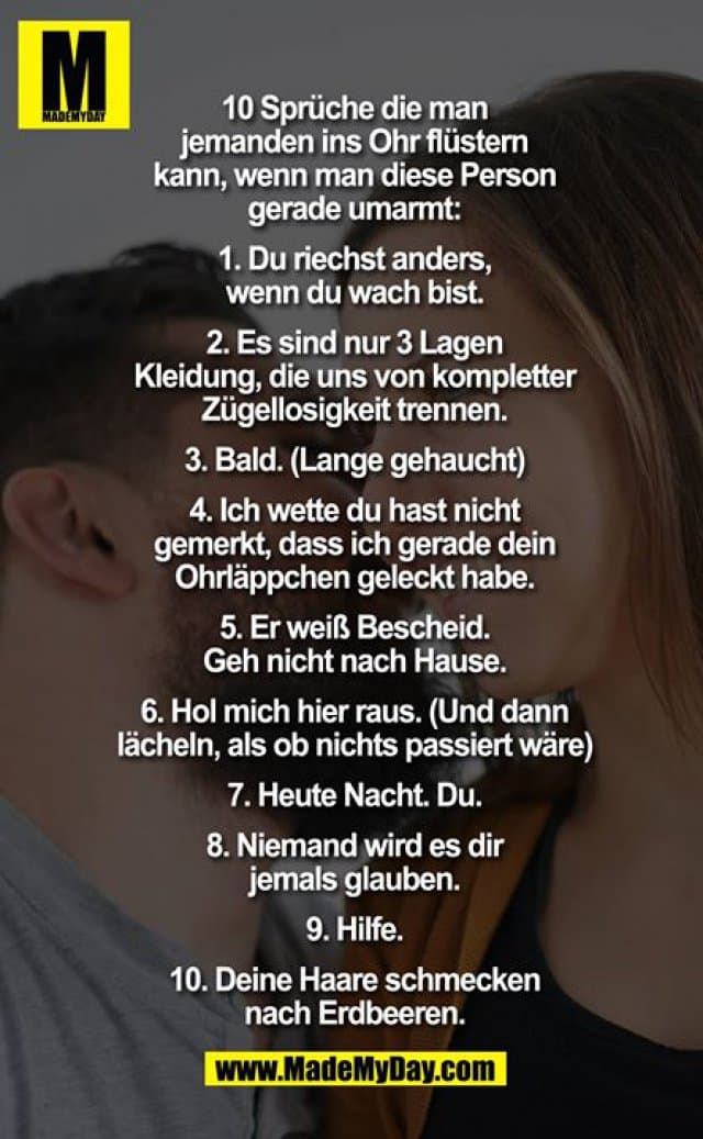 10 Sprüche die man jemanden ins Ohr flüstern kann, wenn man diese Person gerade umarmt:
1. Du riechst anders, wenn du wach bist.
2. Es sind nur 3 Lagen Kleidung, die uns von kompletter Zügellosigkeit trennen.
3. Bald. (Lange gehaucht) 4. Ich wette du hast nicht gemerkt, dass ich gerade dein Ohrläppchen geleckt habe. 5. Er weiß Bescheid. Gehe nicht nach Hause. 6. Hol mich hier raus. (Und dann lächeln, als ob nichts passiert wäre) 7. Heute Nacht. Du. 8. Niemand wird es die jemals glauben. 9. Hilfe. 10. Deine Haare schmecken nach Erdbeeren. - Inspiration, Zitate & Sprüche | MadeMyDay | Jetzt entdecken & teilen 10 Sprüche die man jemanden ins Ohr flüstern kann, wenn man diese Person gerade umarmt:
1. Du riechst anders, wenn du wach bist.
2. Es sind nur 3 Lagen Kleidung, die uns von kompletter Zügellosigkeit trennen.
3. Bald. (Lange gehaucht) 4. Ich wette du hast nicht gemerkt, dass ich gerade dein Ohrläppchen geleckt habe. 5. Er weiß Bescheid. Gehe nicht nach Hause. 6. Hol mich hier raus. (Und dann lächeln, als ob nichts passiert wäre) 7. Heute Nacht. Du. 8. Niemand wird es die jemals glauben. 9. Hilfe. 10. Deine Haare schmecken nach Erdbeeren. - Inspirierendes Zitat mit Bild