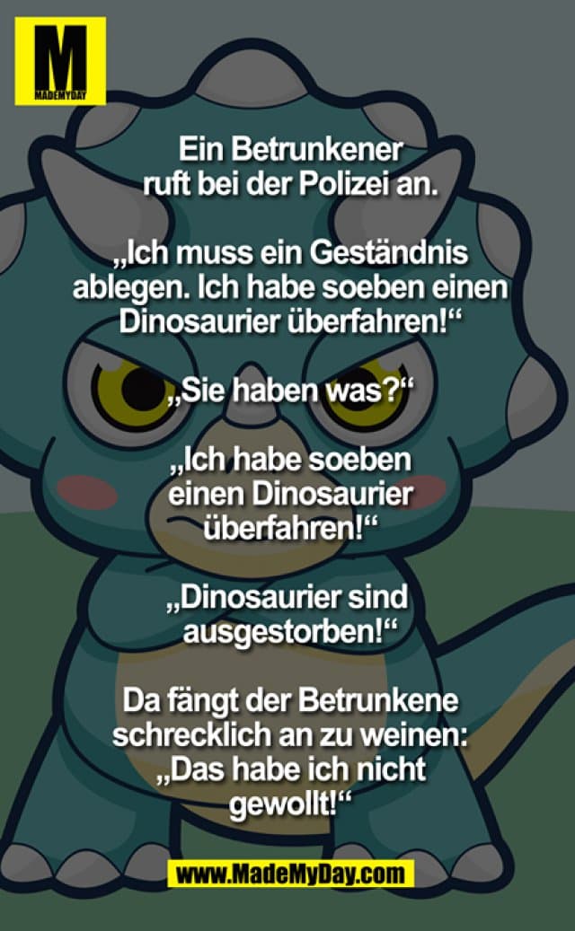 Ein Betrunkener ruft bei der Polizei an.
"Ich muss ein Geständnis ablegen. Ich habe soeben einen Dinosaurier überfahren!"
"Sie haben was?!?"
"Ich habe soeben einen Dinosaurier überfahren!" "Dinosaurier sind ausgestorben!" Da fängt der Betrunkene schrecklich an zu weinen: "Das habe ich nicht gewollt!" - Inspiration, Zitate & Sprüche | MadeMyDay | Jetzt entdecken & teilen Ein Betrunkener ruft bei der Polizei an.
"Ich muss ein Geständnis ablegen. Ich habe soeben einen Dinosaurier überfahren!"
"Sie haben was?!?"
"Ich habe soeben einen Dinosaurier überfahren!" "Dinosaurier sind ausgestorben!" Da fängt der Betrunkene schrecklich an zu weinen: "Das habe ich nicht gewollt!" - Inspirierendes Zitat mit Bild