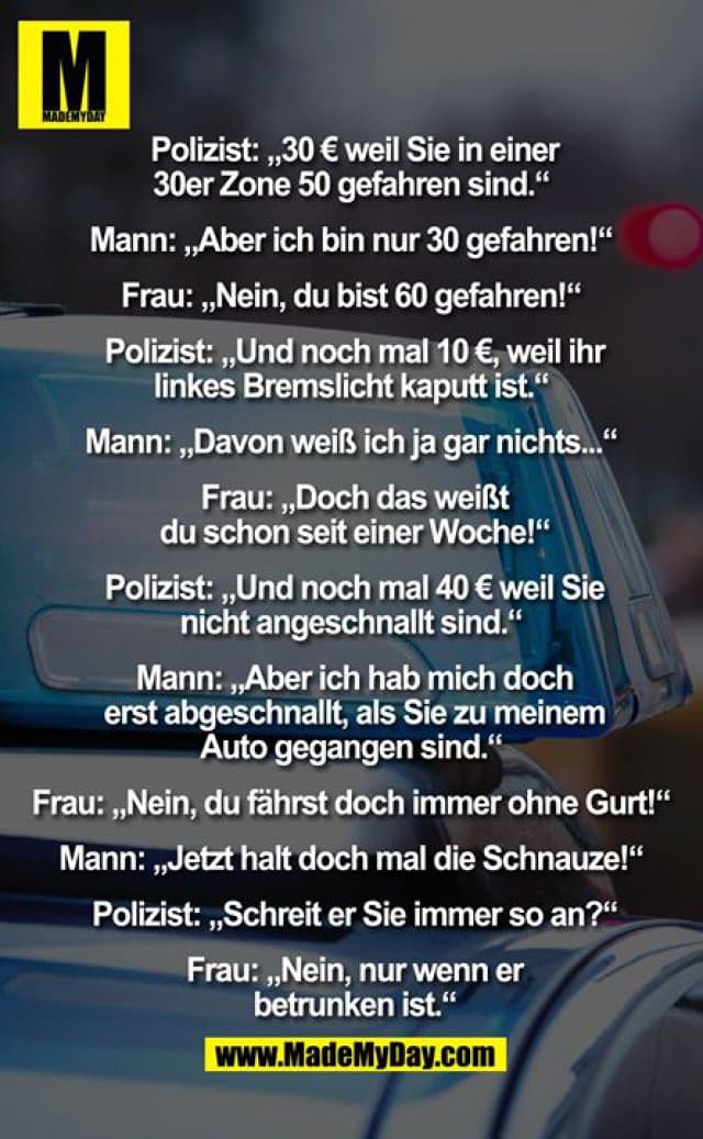 Polizist: „30€ weil Sie in einer 30er Zone 50 gefahren sind.“ Mann: „Aber ich bin nur 30 gefahren!“ Frau: „Nein, du bist 60 gefahren!“ Polizist: „Und noch mal 10€, weil ihr linkes Bremslicht kaputt ist.“ Mann: „Davon weiß ich ja gar nichts...“ Frau: „Doch das weißt du schon seit einer Woche!“ Polizist: „Und noch mal 40€ weil Sie nicht angeschnallt sind.“ Mann: „Aber ich hab mich doch erst abgeschnallt, wie Sie zu meinem Auto gegangen sind.“ Frau: „Nein, du fährst doch immer ohne Gurt!“ Mann: „Jetzt halt doch mal die Schnauze!“ Polizist: „Schreit er Sie immer so an?“ Frau: „Nein, nur wenn er betrunken ist.“ - Inspiration, Zitate & Sprüche | MadeMyDay | Jetzt entdecken & teilen Polizist: „30€ weil Sie in einer 30er Zone 50 gefahren sind.“ Mann: „Aber ich bin nur 30 gefahren!“ Frau: „Nein, du bist 60 gefahren!“ Polizist: „Und noch mal 10€, weil ihr linkes Bremslicht kaputt ist.“ Mann: „Davon weiß ich ja gar nichts...“ Frau: „Doch das weißt du schon seit einer Woche!“ Polizist: „Und noch mal 40€ weil Sie nicht angeschnallt sind.“ Mann: „Aber ich hab mich doch erst abgeschnallt, wie Sie zu meinem Auto gegangen sind.“ Frau: „Nein, du fährst doch immer ohne Gurt!“ Mann: „Jetzt halt doch mal die Schnauze!“ Polizist: „Schreit er Sie immer so an?“ Frau: „Nein, nur wenn er betrunken ist.“ - Inspirierendes Zitat mit Bild