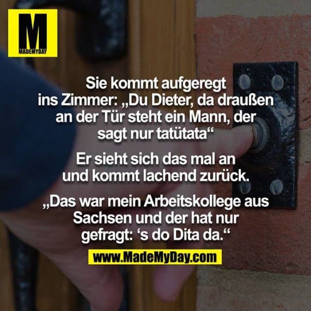 Sie kommt aufgeregt ins Zimmer:
“Du Dieter, da draußen an der Tür steht ein Mann, der sagt nur tatütata”
Er sieht sich das mal an und kommt lachend zurück.
“Das war mein Arbeitskollege aus Sachsen und der hat nur gefragt: ‘s do Dita da” - Inspiration, Zitate & Sprüche | MadeMyDay | Jetzt entdecken & teilen Sie kommt aufgeregt ins Zimmer:
“Du Dieter, da draußen an der Tür steht ein Mann, der sagt nur tatütata”
Er sieht sich das mal an und kommt lachend zurück.
“Das war mein Arbeitskollege aus Sachsen und der hat nur gefragt: ‘s do Dita da” - Inspirierendes Zitat mit Bild