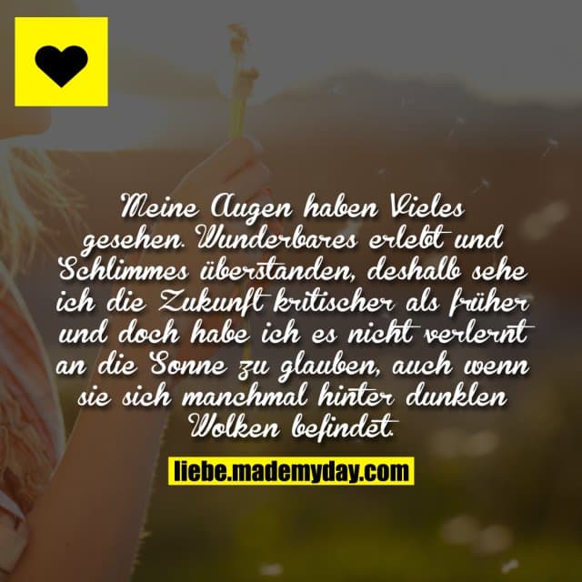 Meine Augen haben Vieles gesehen. Wunderbares erlebt und Schlimmes überstanden, deshalb sehe ich die Zukunft kritischer als früher und doch habe ich es nicht verlernt an die Sonne zu glauben, auch wenn sie sich manchmal hinter dunklen Wolken befindet. - Inspiration, Zitate & Sprüche | MadeMyDay | Jetzt entdecken & teilen Meine Augen haben Vieles gesehen. Wunderbares erlebt und Schlimmes überstanden, deshalb sehe ich die Zukunft kritischer als früher und doch habe ich es nicht verlernt an die Sonne zu glauben, auch wenn sie sich manchmal hinter dunklen Wolken befindet. - Inspirierendes Zitat mit Bild