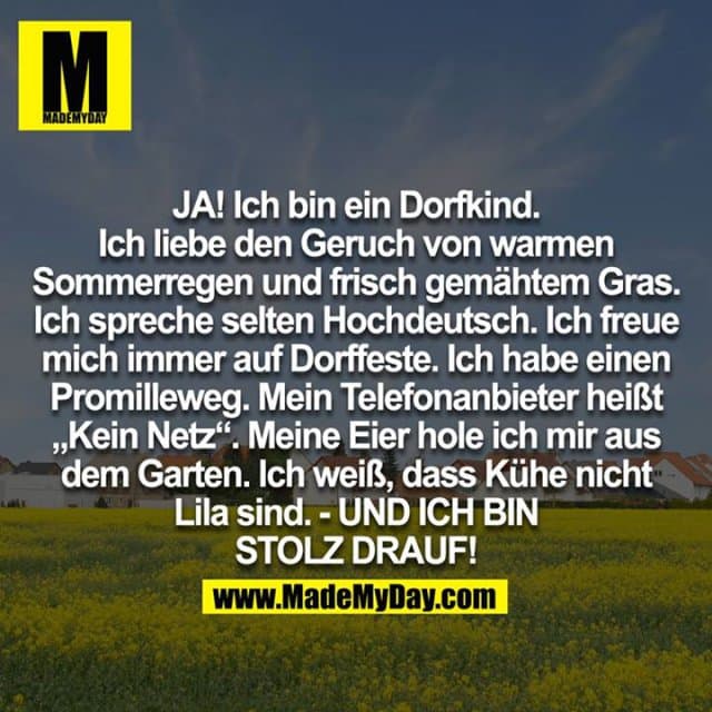 JA! Ich bin ein Dorfkind. Ich liebe den Geruch von warmen Sommerregen und frisch gemähten Gras. Ich spreche selten Hochdeutsch. Ich freue mich immer auf Dorffeste. Ich habe einen Promilleweg. Mein Telefonanbieter heißt "Kein Netz". Meine Eier hole ich mir aus dem Garten. Ich weiß, dass Kühe nicht Lila sind. - UND ICH BIN STOLZ DRAUF! - Inspiration, Zitate & Sprüche | MadeMyDay | Jetzt entdecken & teilen JA! Ich bin ein Dorfkind. Ich liebe den Geruch von warmen Sommerregen und frisch gemähten Gras. Ich spreche selten Hochdeutsch. Ich freue mich immer auf Dorffeste. Ich habe einen Promilleweg. Mein Telefonanbieter heißt "Kein Netz". Meine Eier hole ich mir aus dem Garten. Ich weiß, dass Kühe nicht Lila sind. - UND ICH BIN STOLZ DRAUF! - Inspirierendes Zitat mit Bild