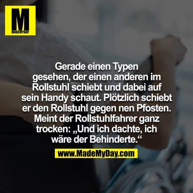 Gerade einen Typen gesehen der einen anderen im Rollstuhl schiebt und dabei auf sein Handy schaut. Plötzlich schiebt der den Rollstuhl gegen nen Pfosten. Meint der Rollstuhl Fahrer ganz Trocken :"Und ich dachte ich wäre der behinderte" - Inspiration, Zitate & Sprüche | MadeMyDay | Jetzt entdecken & teilen Gerade einen Typen gesehen der einen anderen im Rollstuhl schiebt und dabei auf sein Handy schaut. Plötzlich schiebt der den Rollstuhl gegen nen Pfosten. Meint der Rollstuhl Fahrer ganz Trocken :"Und ich dachte ich wäre der behinderte" - Inspirierendes Zitat mit Bild