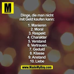 Dinge, die man nicht mit Geld kaufen kann:
1. Manieren
2. Moral
3. Respekt
4. Charakter
5. Gesunder Menschenverstand
6.