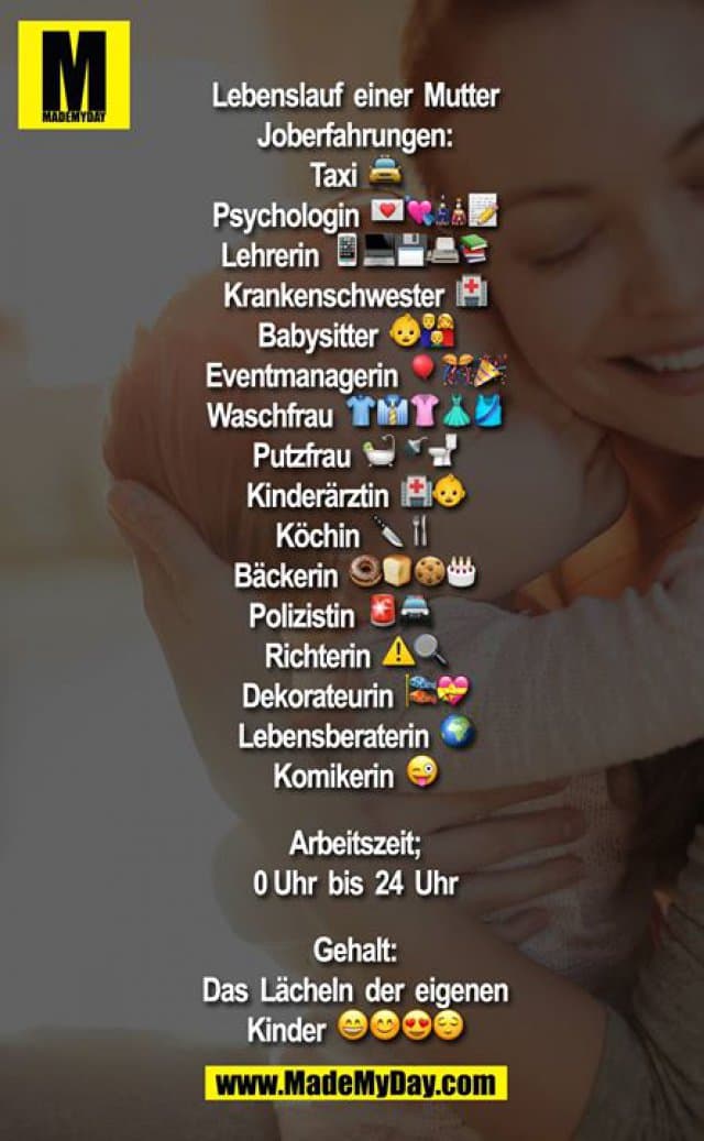 Lebenslauf einer Mutter
Joberfahrungen:
Taxi ?
Psychologin ????
Lehrerin ?????
Krankenschwester ?
Babysitter ??
Eventmanagerin ???
Waschfrau ?????
Putzfrau ???
Kinderärztin ??
Köchin ??
Bäckerin ????
Polizistin??
Richterin⚠?
Dekorateurin ??
Lebensberaterin ?
Komikerin ?
Arbeitszeit;
0 Uhr bis 24 Uhr
Gehalt:
Das Lächeln der eigenen Kinder ???? - Inspiration, Zitate & Sprüche | MadeMyDay | Jetzt entdecken & teilen Lebenslauf einer Mutter
Joberfahrungen:
Taxi ?
Psychologin ????
Lehrerin ?????
Krankenschwester ?
Babysitter ??
Eventmanagerin ???
Waschfrau ?????
Putzfrau ???
Kinderärztin ??
Köchin ??
Bäckerin ????
Polizistin??
Richterin⚠?
Dekorateurin ??
Lebensberaterin ?
Komikerin ?
Arbeitszeit;
0 Uhr bis 24 Uhr
Gehalt:
Das Lächeln der eigenen Kinder ???? - Inspirierendes Zitat mit Bild