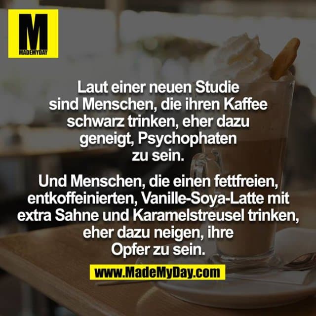 Laut einer neuen Studie sind Menschen, die ihren Kaffee schwarz trinken, eher dazu geneigt, Psychophaten zu sein.
Und Menschen, die einen fettfreien, entkoffeinierten, Vanille-Soya-Latte mit extra Sahne und Karamelstreusel trinken, eher dazu neigen, ihre Opfer zu sein. - Inspiration, Zitate & Sprüche | MadeMyDay | Jetzt entdecken & teilen Laut einer neuen Studie sind Menschen, die ihren Kaffee schwarz trinken, eher dazu geneigt, Psychophaten zu sein.
Und Menschen, die einen fettfreien, entkoffeinierten, Vanille-Soya-Latte mit extra Sahne und Karamelstreusel trinken, eher dazu neigen, ihre Opfer zu sein. - Inspirierendes Zitat mit Bild