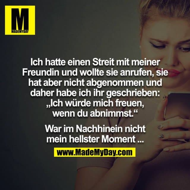 Ich hatte einen Streit mit meiner Freundin und wollte sie anrufen, sie hat aber nicht abgenommen und daher habe ich ihr geschrieben: „Ich würde mich freuen, wenn du abnimmst.“
War im Nachhinein nicht mein hellster Moment ... - Inspiration, Zitate & Sprüche | MadeMyDay | Jetzt entdecken & teilen Ich hatte einen Streit mit meiner Freundin und wollte sie anrufen, sie hat aber nicht abgenommen und daher habe ich ihr geschrieben: „Ich würde mich freuen, wenn du abnimmst.“
War im Nachhinein nicht mein hellster Moment ... - Inspirierendes Zitat mit Bild