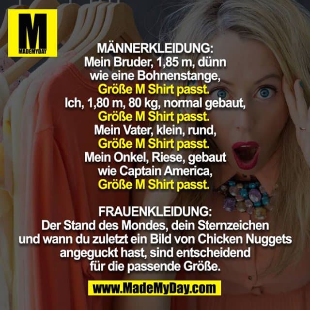 MÄNNERKLEIDUNG:
Mein Bruder, 1,85 m, dünn wie eine Bohnenstange,
Größe M Shirt passt.
Ich, 1,80 m, 80 kg, normal gebaut,
Größe M Shirt passt.
Mein Vater, klein, rund,
Größe M Shirt passt.
Mein Onkel, Riese, gebaut wie Captain America,
Größe M Shirt passt.
FRAUENKLEIDUNG:
Der Stand des Mondes, dein Sternzeichen und wann du zuletzt ein Bild von Chicken Nuggets angeguckt hast, sind entscheidend für die passende Größe. - Inspiration, Zitate & Sprüche | MadeMyDay | Jetzt entdecken & teilen MÄNNERKLEIDUNG:
Mein Bruder, 1,85 m, dünn wie eine Bohnenstange,
Größe M Shirt passt.
Ich, 1,80 m, 80 kg, normal gebaut,
Größe M Shirt passt.
Mein Vater, klein, rund,
Größe M Shirt passt.
Mein Onkel, Riese, gebaut wie Captain America,
Größe M Shirt passt.
FRAUENKLEIDUNG:
Der Stand des Mondes, dein Sternzeichen und wann du zuletzt ein Bild von Chicken Nuggets angeguckt hast, sind entscheidend für die passende Größe. - Inspirierendes Zitat mit Bild