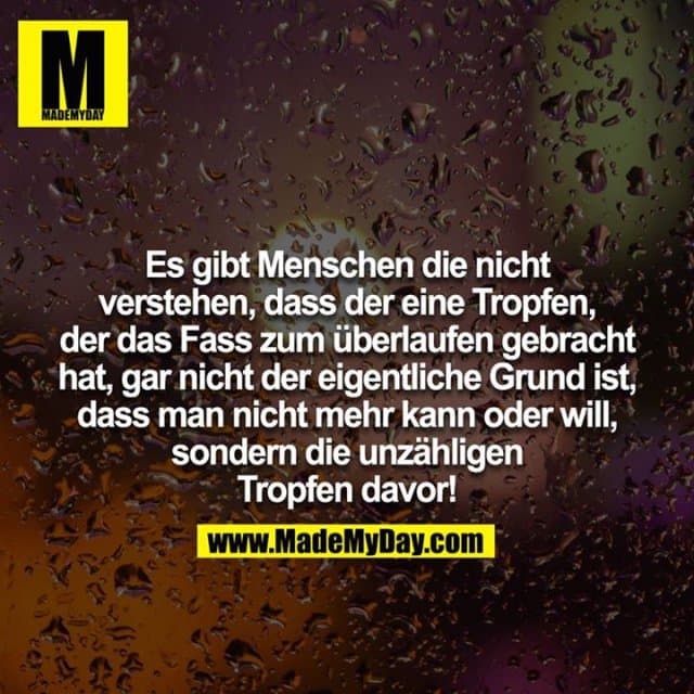 Es gibt Menschen die nicht verstehen, dass der eine Tropfen, der das Fass zum überlaufen gebracht hat, gar nicht der eigentliche Grund ist, dass man nicht mehr kann oder will, sondern die unzähligen Tropfen davor! - Inspiration, Zitate & Sprüche | MadeMyDay | Jetzt entdecken & teilen Es gibt Menschen die nicht verstehen, dass der eine Tropfen, der das Fass zum überlaufen gebracht hat, gar nicht der eigentliche Grund ist, dass man nicht mehr kann oder will, sondern die unzähligen Tropfen davor! - Inspirierendes Zitat mit Bild