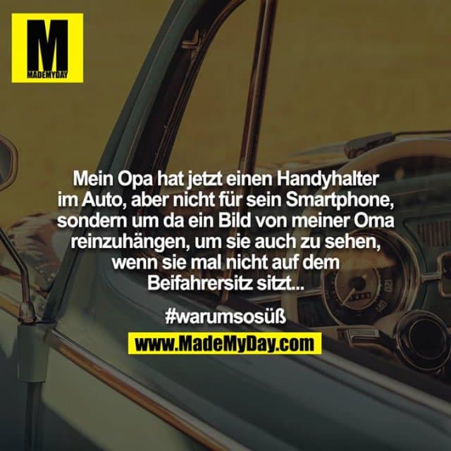 Mein Opa hat jetzt einen Handyhalter im Auto, aber nicht für sein Smartphone, sondern um da ein Bild von meiner Oma reinzuhängen, um sie auch zu sehen, wenn sie mal nicht auf dem Beifahrersitz sitzt...
#warumsosüß - Inspiration, Zitate & Sprüche | MadeMyDay | Jetzt entdecken & teilen Mein Opa hat jetzt einen Handyhalter im Auto, aber nicht für sein Smartphone, sondern um da ein Bild von meiner Oma reinzuhängen, um sie auch zu sehen, wenn sie mal nicht auf dem Beifahrersitz sitzt...
#warumsosüß - Inspirierendes Zitat mit Bild