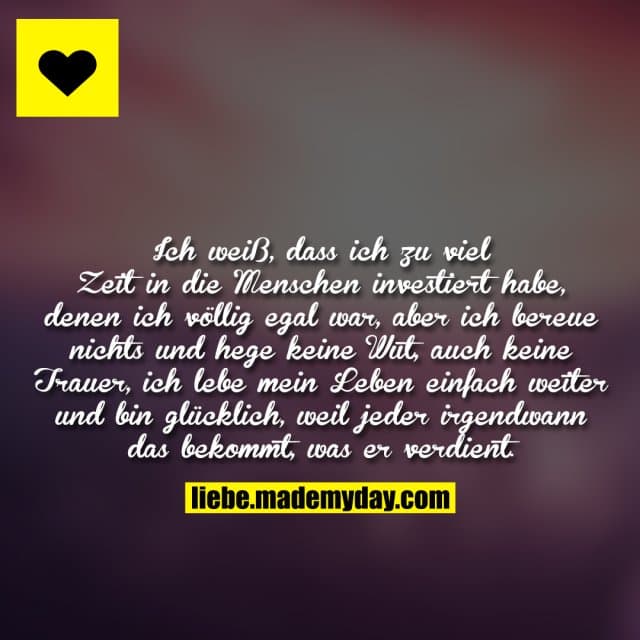 Ich weiß, dass ich zu viel Zeit in die Menschen investiert habe, denen ich völlig egal war, aber ich bereue nichts und hege keine Wut, auch keine Trauer, ich lebe mein Leben einfach weiter und bin glücklich, weil jeder irgendwann das bekommt, was er verdient. - Inspiration, Zitate & Sprüche | MadeMyDay | Jetzt entdecken & teilen Ich weiß, dass ich zu viel Zeit in die Menschen investiert habe, denen ich völlig egal war, aber ich bereue nichts und hege keine Wut, auch keine Trauer, ich lebe mein Leben einfach weiter und bin glücklich, weil jeder irgendwann das bekommt, was er verdient. - Inspirierendes Zitat mit Bild