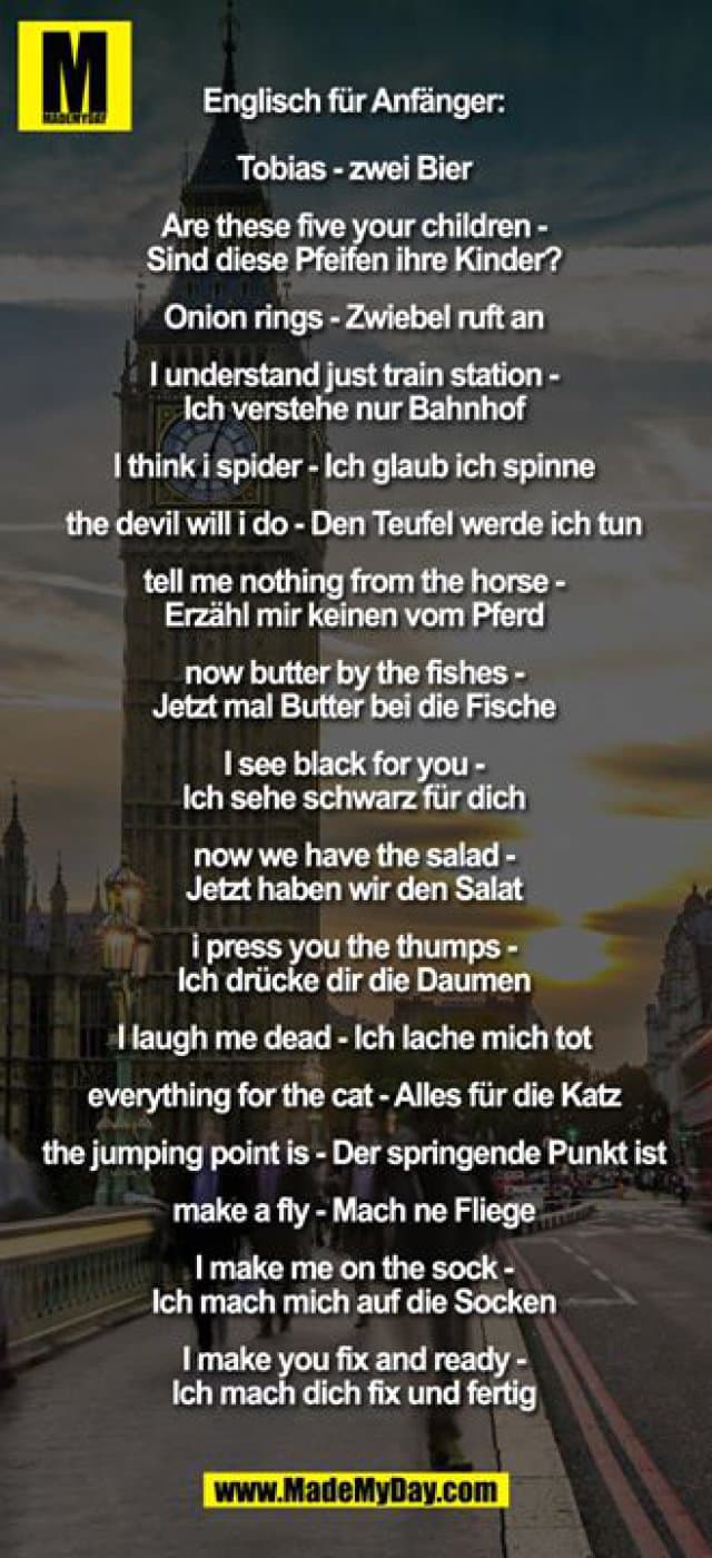 Englisch für Anfänger:
Tobias - zwei Bier
Are these five your children - Sind diese Pfeifen ihre Kinder?
Onion rings - Zwiebel ruft an
I understand just train-station - Ich verstehe nur Bahnhof
I think i spider - Ich glaub ich spinne
the devil will i do - Den Teufel werde ich tun
tell me nothing from the horse - Erzähl mir keinen vom Pferd
now butter by the fishes - Jetzt mal Butter bei die Fische
I see black for you - Ich sehe schwarz für Dich
now we have the salad - Jetzt haben wir den Salat
i press you the thumps - Ich drücke dir die Daumen
I laugh me dead - Ich lache mich tot
everything for the cat - Alles für die Katz
the jumping point is - Der springende Punkt ist
make a fly - Mach ne Fliege
I make me on the sock - Ich mach mich auf die Socken
I make you fix and ready - Ich mach dich fix und fertig - Inspiration, Zitate & Sprüche | MadeMyDay | Jetzt entdecken & teilen Englisch für Anfänger:
Tobias - zwei Bier
Are these five your children - Sind diese Pfeifen ihre Kinder?
Onion rings - Zwiebel ruft an
I understand just train-station - Ich verstehe nur Bahnhof
I think i spider - Ich glaub ich spinne
the devil will i do - Den Teufel werde ich tun
tell me nothing from the horse - Erzähl mir keinen vom Pferd
now butter by the fishes - Jetzt mal Butter bei die Fische
I see black for you - Ich sehe schwarz für Dich
now we have the salad - Jetzt haben wir den Salat
i press you the thumps - Ich drücke dir die Daumen
I laugh me dead - Ich lache mich tot
everything for the cat - Alles für die Katz
the jumping point is - Der springende Punkt ist
make a fly - Mach ne Fliege
I make me on the sock - Ich mach mich auf die Socken
I make you fix and ready - Ich mach dich fix und fertig - Inspirierendes Zitat mit Bild