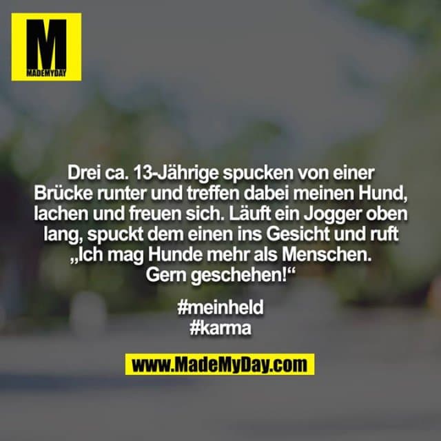 Drei ca. 13-Jährige spucken von einer Brücke runter und treffen dabei meinen Hund, lachen und freuen sich. Läuft ein Jogger oben lang, spuckt dem einen ins Gesicht und ruft „Ich mag Hunde mehr als Menschen. Gern geschehen!“
#meinheld
#karma - Inspiration, Zitate & Sprüche | MadeMyDay | Jetzt entdecken & teilen Drei ca. 13-Jährige spucken von einer Brücke runter und treffen dabei meinen Hund, lachen und freuen sich. Läuft ein Jogger oben lang, spuckt dem einen ins Gesicht und ruft „Ich mag Hunde mehr als Menschen. Gern geschehen!“
#meinheld
#karma - Inspirierendes Zitat mit Bild