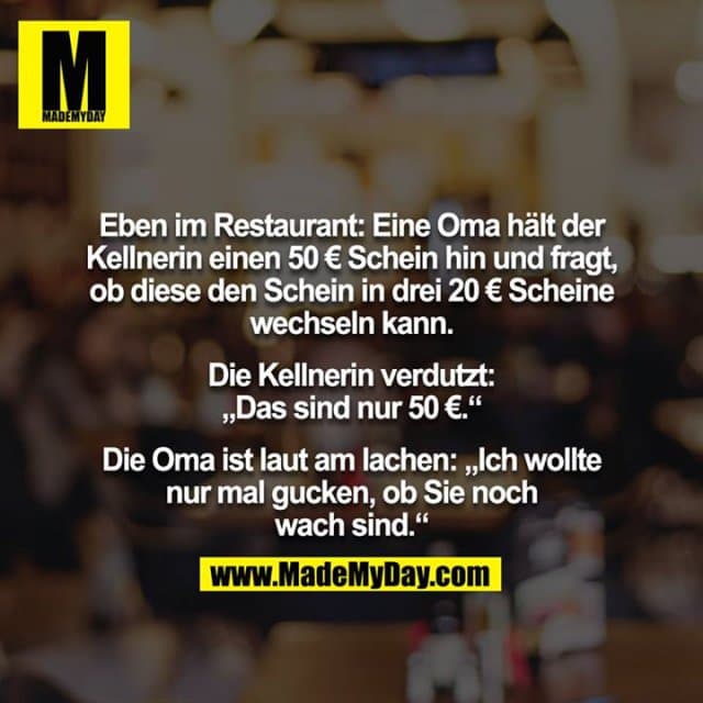 Eben im Restaurant: Eine Oma hält der Kellnerin einen 50 € Schein hin und fragt, ob diese den Schein in drei 20 € Scheine
wechseln kann.
Die Kellnerin verdutzt: „Das sind nur 50 €.“
Die Oma ist laut am lachen: „Ich wollte nur mal gucken, ob Sie noch wach sind.“ - Inspiration, Zitate & Sprüche | MadeMyDay | Jetzt entdecken & teilen Eben im Restaurant: Eine Oma hält der Kellnerin einen 50 € Schein hin und fragt, ob diese den Schein in drei 20 € Scheine
wechseln kann.
Die Kellnerin verdutzt: „Das sind nur 50 €.“
Die Oma ist laut am lachen: „Ich wollte nur mal gucken, ob Sie noch wach sind.“ - Inspirierendes Zitat mit Bild
