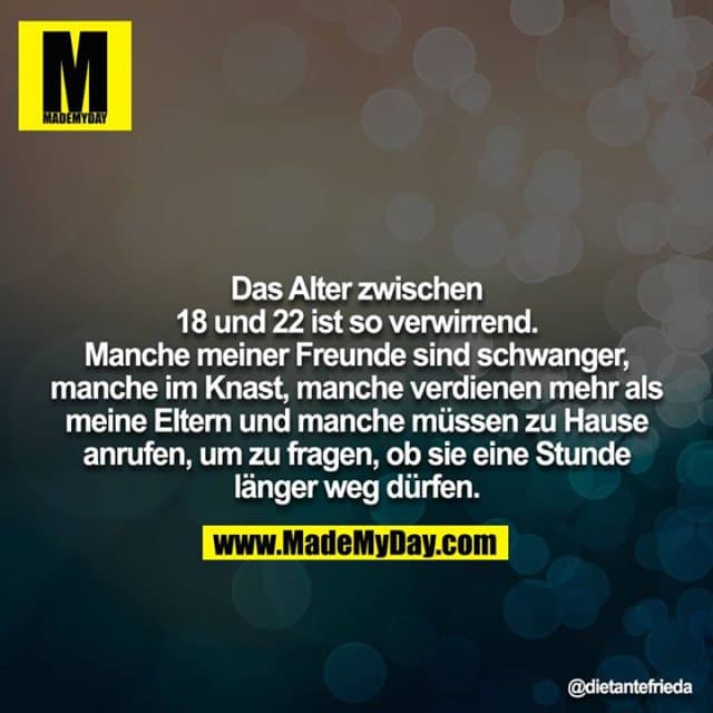 Das Alter zwischen 18 und 22 ist so verwirrend. Manche meiner Freunde sind schwanger, manche im Knast, manche verdienen mehr als meine Eltern und manche müssen zu Hause anrufen, um zu fragen, ob sie eine Stunde länger weg dürfen. - Inspiration, Zitate & Sprüche | MadeMyDay | Jetzt entdecken & teilen Das Alter zwischen 18 und 22 ist so verwirrend. Manche meiner Freunde sind schwanger, manche im Knast, manche verdienen mehr als meine Eltern und manche müssen zu Hause anrufen, um zu fragen, ob sie eine Stunde länger weg dürfen. - Inspirierendes Zitat mit Bild