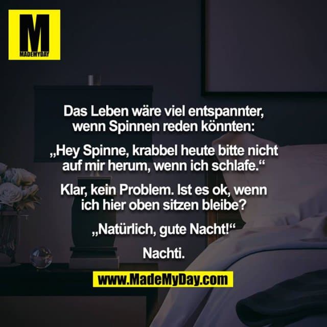 Das Leben wäre viel entspannter, wenn Spinnen reden könnten:
„Hey Spinne, krabbel heute bitte nicht auf mir herum, wenn ich schlafe.“
Klar, kein Problem. Ist es ok, wenn ich hier oben sitzen bleibe?
„Natürlich, gute Nacht!“
Nachti. - Inspiration, Zitate & Sprüche | MadeMyDay | Jetzt entdecken & teilen Das Leben wäre viel entspannter, wenn Spinnen reden könnten:
„Hey Spinne, krabbel heute bitte nicht auf mir herum, wenn ich schlafe.“
Klar, kein Problem. Ist es ok, wenn ich hier oben sitzen bleibe?
„Natürlich, gute Nacht!“
Nachti. - Inspirierendes Zitat mit Bild