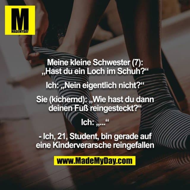 Meine kleine Schwester (7): „Hast du ein Loch im Schuh?“
Ich: „Nein eigentlich nicht?“
Sie (kichernd): „Wie hast du dann deinen Fuß reingesteckt?“
Ich: „...“
- Ich, 21, Student, bin gerade auf eine Kinderverarsche reingefallen - Inspiration, Zitate & Sprüche | MadeMyDay | Jetzt entdecken & teilen Meine kleine Schwester (7): „Hast du ein Loch im Schuh?“
Ich: „Nein eigentlich nicht?“
Sie (kichernd): „Wie hast du dann deinen Fuß reingesteckt?“
Ich: „...“
- Ich, 21, Student, bin gerade auf eine Kinderverarsche reingefallen - Inspirierendes Zitat mit Bild