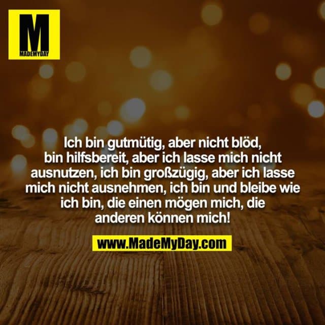 Ich bin gutmütig, aber nicht blöd, bin hilfsbereit, aber ich lasse mich nicht ausnutzen, ich bin großzügig, aber ich lasse mich nicht ausnehmen, ich bin und bleibe wie ich bin, die einen mögen mich, die anderen können mich! - Inspiration, Zitate & Sprüche | MadeMyDay | Jetzt entdecken & teilen Ich bin gutmütig, aber nicht blöd, bin hilfsbereit, aber ich lasse mich nicht ausnutzen, ich bin großzügig, aber ich lasse mich nicht ausnehmen, ich bin und bleibe wie ich bin, die einen mögen mich, die anderen können mich! - Inspirierendes Zitat mit Bild