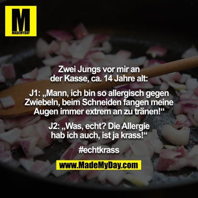 Zwei Jungs vor mir an der Kasse, ca. 14 Jahre alt:
J1: „Mann, ich bin so allergisch gegen Zwiebeln, beim Schneiden fangen meine Augen immer extrem an zu tränen!“
J2: „Was, echt? Die Allergie hab ich auch, ist ja krass!“
#echtkrass - Inspiration, Zitate & Sprüche | MadeMyDay | Jetzt entdecken & teilen Zwei Jungs vor mir an der Kasse, ca. 14 Jahre alt:
J1: „Mann, ich bin so allergisch gegen Zwiebeln, beim Schneiden fangen meine Augen immer extrem an zu tränen!“
J2: „Was, echt? Die Allergie hab ich auch, ist ja krass!“
#echtkrass - Inspirierendes Zitat mit Bild