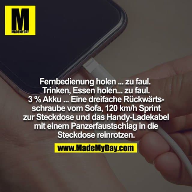 Fernbedienung holen ... zu faul. Trinken, Essen holen... zu faul. 3 % Akku ... Eine dreifache Rückwärtsschraube vom Sofa, 120 km/h Sprint zur Steckdose und das Handy-Ladekabel mit einem Panzerfaustschlag in die Steckdose reinrotzen. - Inspiration, Zitate & Sprüche | MadeMyDay | Jetzt entdecken & teilen Fernbedienung holen ... zu faul. Trinken, Essen holen... zu faul. 3 % Akku ... Eine dreifache Rückwärtsschraube vom Sofa, 120 km/h Sprint zur Steckdose und das Handy-Ladekabel mit einem Panzerfaustschlag in die Steckdose reinrotzen. - Inspirierendes Zitat mit Bild