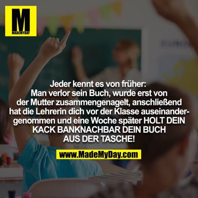 Jeder kennt es von früher: Man verlor sein Buch, wurde erst von der Mutter zusammengenagelt, anschließend hat die Lehrerin dich vor der Klasse auseinandergenommen und eine Woche später HOLT DEIN KACK BANKNACHBAR DEIN BUCH
AUS DER TASCHE! - Inspiration, Zitate & Sprüche | MadeMyDay | Jetzt entdecken & teilen Jeder kennt es von früher: Man verlor sein Buch, wurde erst von der Mutter zusammengenagelt, anschließend hat die Lehrerin dich vor der Klasse auseinandergenommen und eine Woche später HOLT DEIN KACK BANKNACHBAR DEIN BUCH
AUS DER TASCHE! - Inspirierendes Zitat mit Bild