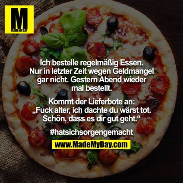 Ich bestelle regelmäßig Essen. Nur in letzter Zeit wegen Geldmangel gar nicht. Gestern Abend wieder mal bestellt.
Kommt der Lieferbote an: „Fuck alter, ich dachte du wärst tot. Schön, dass es dir gut geht.“
#hatsichsorgengemacht - Inspiration, Zitate & Sprüche | MadeMyDay | Jetzt entdecken & teilen Ich bestelle regelmäßig Essen. Nur in letzter Zeit wegen Geldmangel gar nicht. Gestern Abend wieder mal bestellt.
Kommt der Lieferbote an: „Fuck alter, ich dachte du wärst tot. Schön, dass es dir gut geht.“
#hatsichsorgengemacht - Inspirierendes Zitat mit Bild