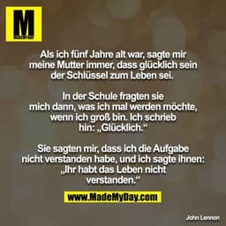 Als ich fünf Jahre alt war, sagte mir meine Mutter immer, dass glücklich sein der Schlüssel zum Leben sei.
In der Schu