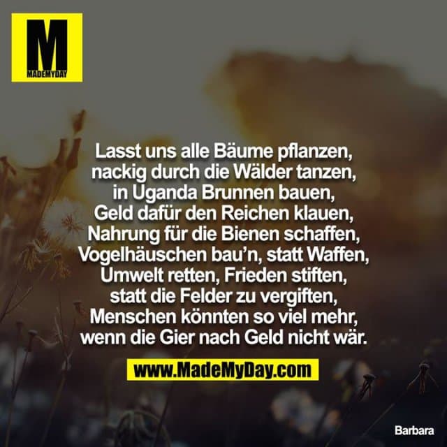 Lasst uns alle Bäume pflanzen, nackig durch die Wälder tanzen, in Uganda Brunnen bauen, Geld dafür den Reichen klauen, Nahrung für die Bienen schaffen, Vogelhäuschen bau`n, statt Waffen, Umwelt retten, Frieden stiften, statt die Felder zu vergiften, Menschen könnten so viel mehr, wenn die Gier nach Geld nicht wär. - Inspiration, Zitate & Sprüche | MadeMyDay | Jetzt entdecken & teilen Lasst uns alle Bäume pflanzen, nackig durch die Wälder tanzen, in Uganda Brunnen bauen, Geld dafür den Reichen klauen, Nahrung für die Bienen schaffen, Vogelhäuschen bau`n, statt Waffen, Umwelt retten, Frieden stiften, statt die Felder zu vergiften, Menschen könnten so viel mehr, wenn die Gier nach Geld nicht wär. - Inspirierendes Zitat mit Bild