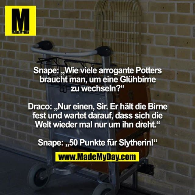 Snape: „Wie viele arrogante Potters braucht man, um eine Glühbirne zu wechseln?“
Draco: „Nur einen, Sir. Er hält die Birne fest und wartet darauf, dass sich die Welt wieder mal nur um ihn dreht.“
Snape: „50 Punkte für Slytherin!“ - Inspiration, Zitate & Sprüche | MadeMyDay | Jetzt entdecken & teilen Snape: „Wie viele arrogante Potters braucht man, um eine Glühbirne zu wechseln?“
Draco: „Nur einen, Sir. Er hält die Birne fest und wartet darauf, dass sich die Welt wieder mal nur um ihn dreht.“
Snape: „50 Punkte für Slytherin!“ - Inspirierendes Zitat mit Bild