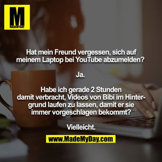Hat mein Freund vergessen, sich auf meinem Laptop bei YouTube abzumelden?
Ja.
Habe ich gerade 2 Stunden damit verbracht, Videos von Bibi im Hintergrund laufen zu lassen, damit er sie immer vorgeschlagen bekommt?
Vielleicht. - Inspiration, Zitate & Sprüche | MadeMyDay | Jetzt entdecken & teilen Hat mein Freund vergessen, sich auf meinem Laptop bei YouTube abzumelden?
Ja.
Habe ich gerade 2 Stunden damit verbracht, Videos von Bibi im Hintergrund laufen zu lassen, damit er sie immer vorgeschlagen bekommt?
Vielleicht. - Inspirierendes Zitat mit Bild