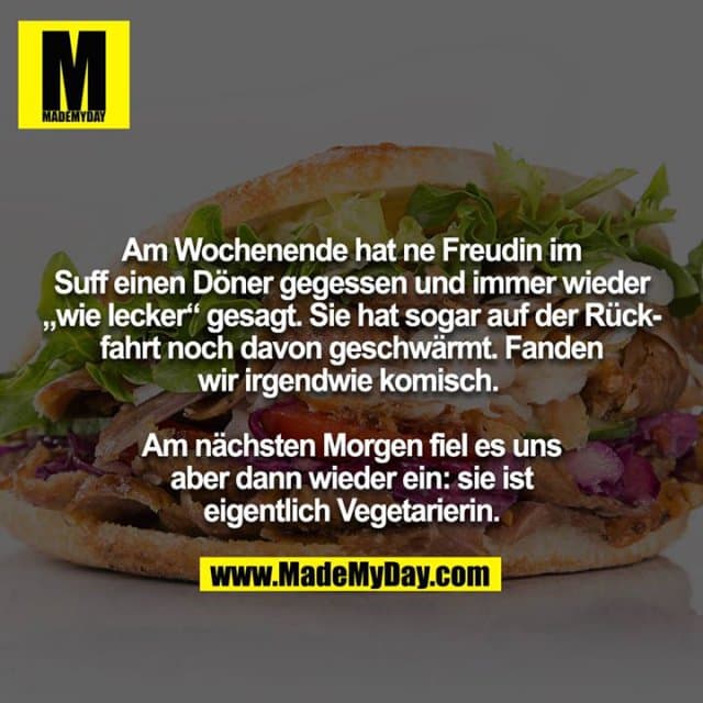 Am Wochenende hat ne Freudin im Suff einen Döner gegessen und immer wieder „wie lecker“ gesagt. Sie hat sogar auf der Rückfahrt noch davon geschwärmt. Fanden wir irgendwie komisch.
Am nächsten Morgen fiel es uns aber dann wieder ein: sie ist
eigentlich Vegetarierin. - Inspiration, Zitate & Sprüche | MadeMyDay | Jetzt entdecken & teilen Am Wochenende hat ne Freudin im Suff einen Döner gegessen und immer wieder „wie lecker“ gesagt. Sie hat sogar auf der Rückfahrt noch davon geschwärmt. Fanden wir irgendwie komisch.
Am nächsten Morgen fiel es uns aber dann wieder ein: sie ist
eigentlich Vegetarierin. - Inspirierendes Zitat mit Bild