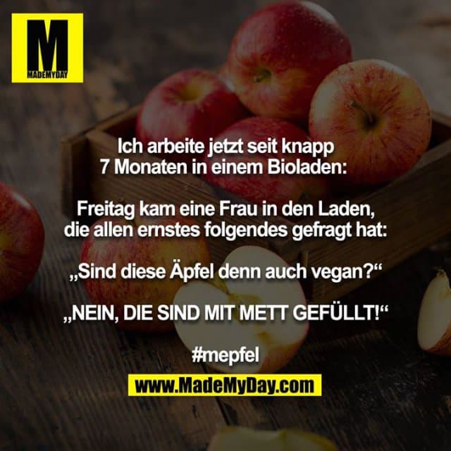 Ich arbeite jetzt seit knapp 7 Monaten in einem Bioladen:
Freitag kam eine Frau in den Laden, die allen ernstes folgendes gefragt hat:
„Sind diese Äpfel denn auch vegan?“
„NEIN, DIE SIND MIT METT GEFÜLLT!“
#mepfel - Inspiration, Zitate & Sprüche | MadeMyDay | Jetzt entdecken & teilen Ich arbeite jetzt seit knapp 7 Monaten in einem Bioladen:
Freitag kam eine Frau in den Laden, die allen ernstes folgendes gefragt hat:
„Sind diese Äpfel denn auch vegan?“
„NEIN, DIE SIND MIT METT GEFÜLLT!“
#mepfel - Inspirierendes Zitat mit Bild