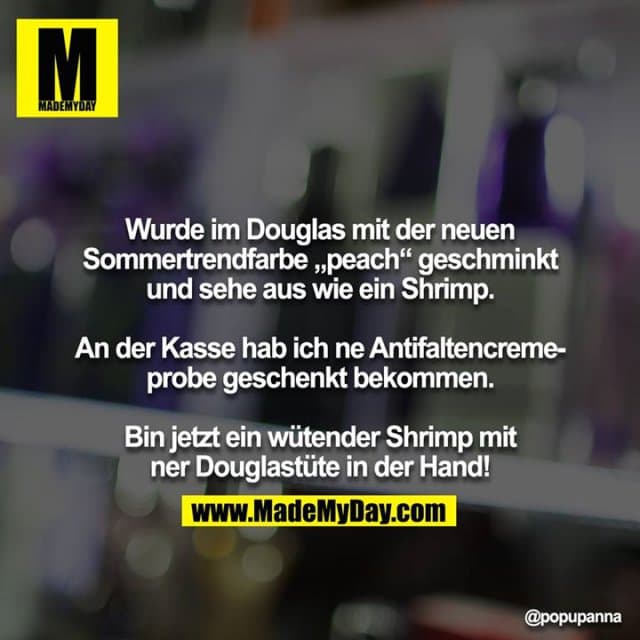 Wurde im Douglas mit der neuen Sommertrendfarbe „peach“ geschminkt und sehe aus wie ein Shrimp.
An der Kasse hab ich ne Antifaltencremeprobe geschenkt bekommen.
Bin jetzt ein wütender Shrimp mit ner Douglastüte in der Hand! - Inspiration, Zitate & Sprüche | MadeMyDay | Jetzt entdecken & teilen Wurde im Douglas mit der neuen Sommertrendfarbe „peach“ geschminkt und sehe aus wie ein Shrimp.
An der Kasse hab ich ne Antifaltencremeprobe geschenkt bekommen.
Bin jetzt ein wütender Shrimp mit ner Douglastüte in der Hand! - Inspirierendes Zitat mit Bild