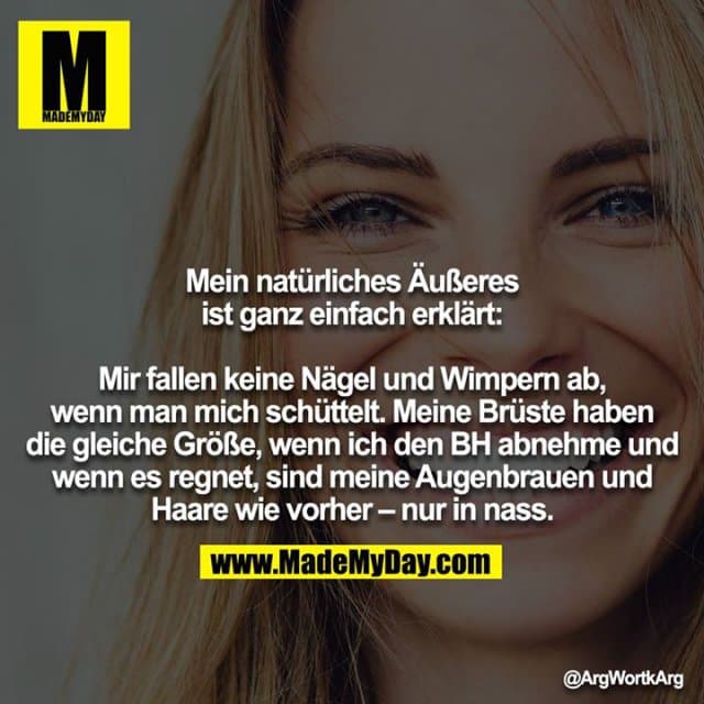 Mein natürliches Äußeres ist ganz einfach erklärt:
Mir fallen keine Nägel und Wimpern ab, wenn man mich schüttelt. Meine Brüste haben die gleiche Größe, wenn ich den BH abnehme und wenn es regnet, sind meine Augenbrauen und Haare wie vorher - nur in nass. - Inspiration, Zitate & Sprüche | MadeMyDay | Jetzt entdecken & teilen Mein natürliches Äußeres ist ganz einfach erklärt:
Mir fallen keine Nägel und Wimpern ab, wenn man mich schüttelt. Meine Brüste haben die gleiche Größe, wenn ich den BH abnehme und wenn es regnet, sind meine Augenbrauen und Haare wie vorher - nur in nass. - Inspirierendes Zitat mit Bild