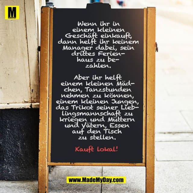 Wenn ihr in einem kleinen Geschäft einkauft, dann helft ihr keinem Manager dabei, sein drittes Ferienhaus zu bezahlen.
Aber ihr helft einem kleinen Mädchen, Tanzstunden nehmen zu können, einem kleinen Jungen, das Trikot seiner Lieblingsmannschaft zu kriegen und Müttern und Vätern, Essen auf den Tisch zu stellen.
Kauft lokal! - Inspiration, Zitate & Sprüche | MadeMyDay | Jetzt entdecken & teilen Wenn ihr in einem kleinen Geschäft einkauft, dann helft ihr keinem Manager dabei, sein drittes Ferienhaus zu bezahlen.
Aber ihr helft einem kleinen Mädchen, Tanzstunden nehmen zu können, einem kleinen Jungen, das Trikot seiner Lieblingsmannschaft zu kriegen und Müttern und Vätern, Essen auf den Tisch zu stellen.
Kauft lokal! - Inspirierendes Zitat mit Bild