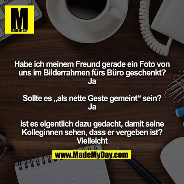 Habe ich meinem Freund gerade ein Foto von uns im Bilderrahmen fürs Büro geschenkt?
Ja
Sollte es „als nette Geste gemeint“ sein?
Ja
Ist es eigentlich dazu gedacht, damit seine Kolleginnen sehen, dass er vergeben ist?
Vielleicht - Inspiration, Zitate & Sprüche | MadeMyDay | Jetzt entdecken & teilen Habe ich meinem Freund gerade ein Foto von uns im Bilderrahmen fürs Büro geschenkt?
Ja
Sollte es „als nette Geste gemeint“ sein?
Ja
Ist es eigentlich dazu gedacht, damit seine Kolleginnen sehen, dass er vergeben ist?
Vielleicht - Inspirierendes Zitat mit Bild