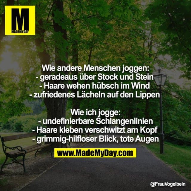 Wie andere Menschen joggen:
- geradeaus über Stock und Stein
- Haare wehen hübsch im Wind
- zufriedenes Lächeln auf den Lippen
Wie ich jogge:
- undefinierbare Schlangenlinien
- Haare kleben verschwitzt am Kopf
- grimmig-hilfloser Blick, tote Augen - Inspiration, Zitate & Sprüche | MadeMyDay | Jetzt entdecken & teilen Wie andere Menschen joggen:
- geradeaus über Stock und Stein
- Haare wehen hübsch im Wind
- zufriedenes Lächeln auf den Lippen
Wie ich jogge:
- undefinierbare Schlangenlinien
- Haare kleben verschwitzt am Kopf
- grimmig-hilfloser Blick, tote Augen - Inspirierendes Zitat mit Bild