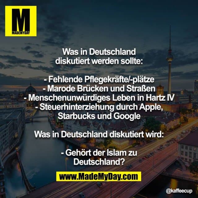 Was in Deutschland diskutiert werden sollte:
- Fehlende Pflegekräfte/-plätze
- Marode Brücken und Straßen
- Menschenunwürdiges Leben in Hartz IV
- Steuerhinterziehung durch Apple, Starbucks und Google
Was in Deutschland diskutiert wird:
- Gehört der Islam zu Deutschland? - Inspiration, Zitate & Sprüche | MadeMyDay | Jetzt entdecken & teilen Was in Deutschland diskutiert werden sollte:
- Fehlende Pflegekräfte/-plätze
- Marode Brücken und Straßen
- Menschenunwürdiges Leben in Hartz IV
- Steuerhinterziehung durch Apple, Starbucks und Google
Was in Deutschland diskutiert wird:
- Gehört der Islam zu Deutschland? - Inspirierendes Zitat mit Bild